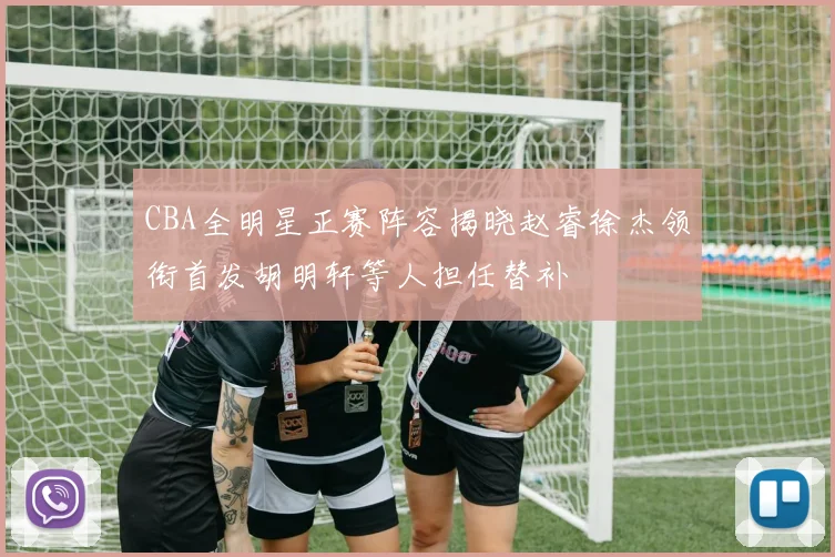 CBA全明星正赛阵容揭晓赵睿徐杰领衔首发胡明轩等人担任替补