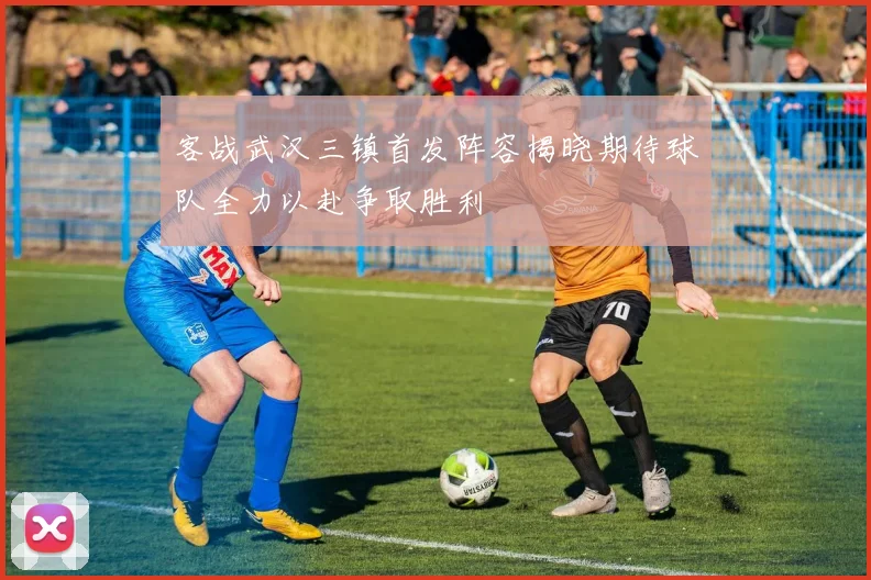 客战武汉三镇首发阵容揭晓期待球队全力以赴争取胜利