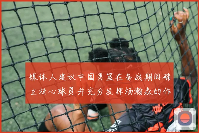 媒体人建议中国男篮在备战期间确立核心球员并充分发挥杨瀚森的作用