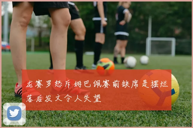 龙赛罗怒斥姆巴佩赛前缺席是摆烂落后发文令人失望