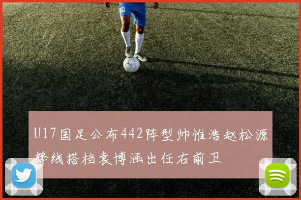U17国足公布442阵型帅惟浩赵松源锋线搭档袁博涵出任右前卫
