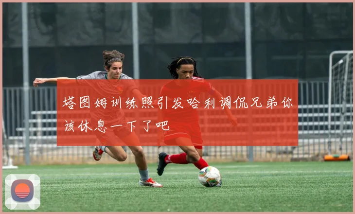 塔图姆训练照引发哈利调侃兄弟你该休息一下了吧