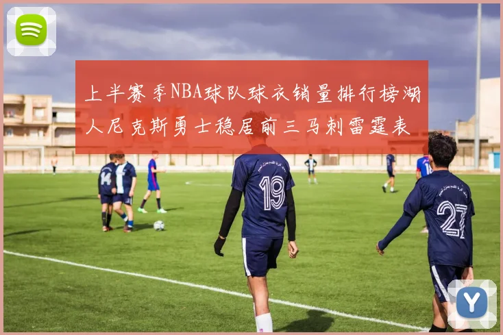 上半赛季NBA球队球衣销量排行榜湖人尼克斯勇士稳居前三马刺雷霆表现抢眼