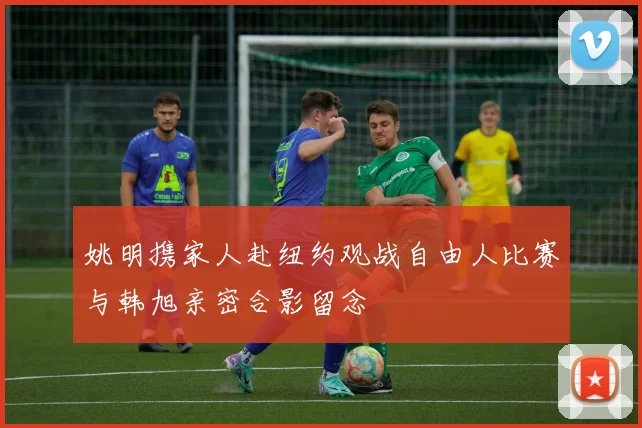 姚明携家人赴纽约观战自由人比赛与韩旭亲密合影留念