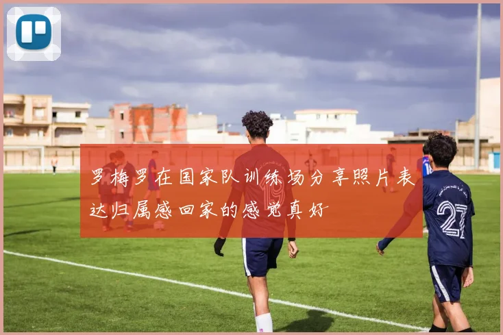 罗梅罗在国家队训练场分享照片表达归属感回家的感觉真好