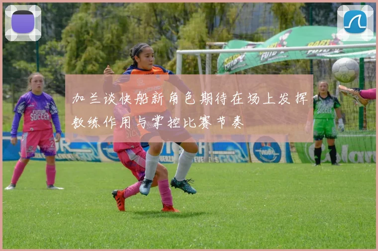 加兰谈快船新角色期待在场上发挥教练作用与掌控比赛节奏