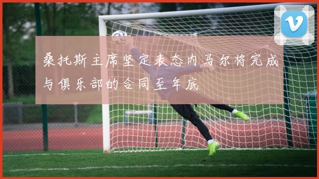 桑托斯主席坚定表态内马尔将完成与俱乐部的合同至年底
