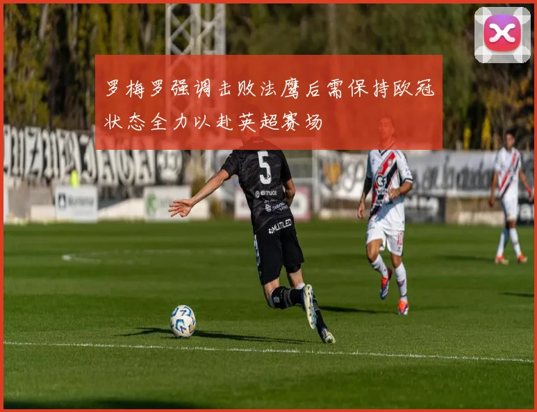 罗梅罗强调击败法鹰后需保持欧冠状态全力以赴英超赛场