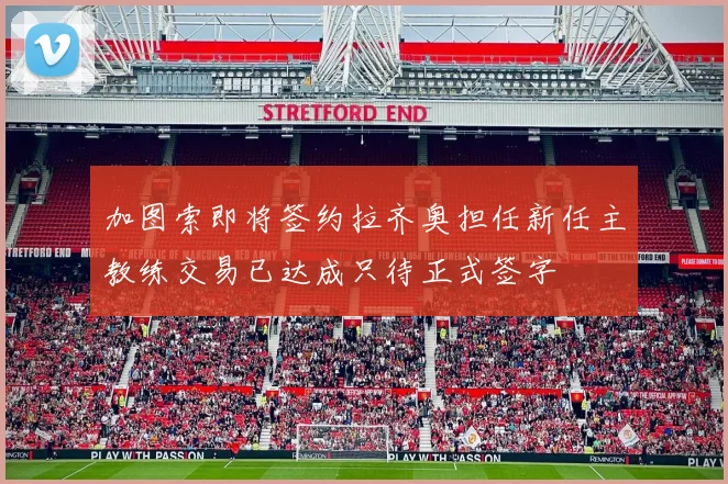 加图索即将签约拉齐奥担任新任主教练交易已达成只待正式签字