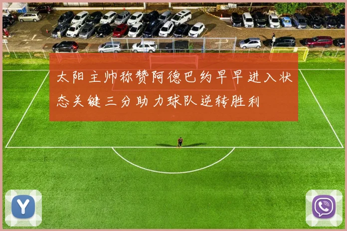 太阳主帅称赞阿德巴约早早进入状态关键三分助力球队逆转胜利